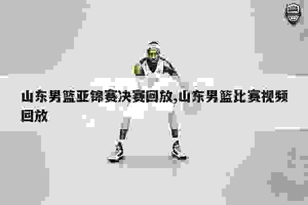 山东男篮亚锦赛决赛回放,山东男篮比赛视频回放